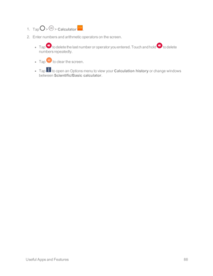 Page 95 UsefulAppsandFeatures88
 1. Tap  >  > Calculator .
 2. Enter numbers and arithmetic operators on the screen.
 l Tap  to delete the last number or operator you entered. Touch and hold  to delete 
numbers repeatedly.
 l Tap  to clear the screen.
 l Tap  to open an Options menu to view your Calculation history or change windows 
between Scientific/Basic calculator.
  