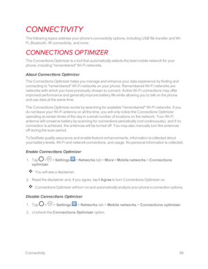 Page 96 Connectivity89
CONNECTIVITY
The following topics address your phone’s connectivity options, including USB file transfer and Wi-
Fi, Bluetooth, IR connectivity, and more.
CONNECTIONS OPTIMIZER
The Connections Optimizer is a tool that automatically selects the best mobile network for your 
phone, including "remembered" Wi-Fi networks.
About Connections Optimizer
The Connections Optimizer helps you manage and enhance your data experience by finding and 
connecting to "remembered" Wi-Fi...