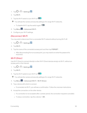 Page 99 Connectivity92
 1. Tap  >  > Settings .
 2. Tap Wi-Fi.
 3. Tap the Wi-Fi switch to turn Wi-Fi on .
You will see the names and security settings of in-range Wi-Fi networks.
 l To disable Wi-Fi, tap the switch again .
 4. Tap Menu  > Advanced Wi-Fi.
 5. Configure your Wi-Fi settings.
Disconnect Wi-Fi
You may wish to disconnect from a connected Wi-Fi network without turning Wi-Fi off.
 1. Tap  >  > Settings .
 2. Tap Wi-Fi.
 3. Tap the name of the connected access point and then tap FORGET.
 l After...