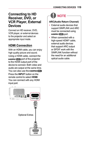 Page 11911 9CONNECTING	DEVICES
Connecting	to	HD	
Receiver,	DVD,	or	
VCR	Player,	External 	
Devices
Connect an HD receiver, DVD, VCR player, or external devices to the projector and select an appropriate input mode.
HDMI	Connection
With an HDMI cable, you can enjoy high quality picture and sound.
Using a HDMI cable, connect the 	port of the projector to the HDMI output port of the device to connect. Both video and audio are output at the same time. You can also use the .
Press the INPUT button on the remote...