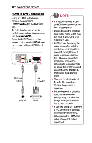 Page 122122CONNECTING	DEVICES
HDMI	to	DVI	Connection
Using an HDMI to DVI cable, connect the projector's  port to the DVI OUT port.
To output audio, use an audio cable for connection. You can also use the .
Press the INPUT button on the remote control to select HDMI. You can connect with any HDMI input port.
DVI OUTAUDIO  OUT
Optional 
Extras Not 
provided
•	
It is recommended to use 
an HDMI connection for the 
best image quality.
•	 Depending on the graphics 
card, DOS mode video may 
not work if a HDMI to...