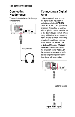 Page 124124CONNECTING	DEVICES
Connecting	
Headphones
You can listen to the audio through a headphone.
Not provided
Connecting	a	Digital 	
Amp
Using an optical cable, connect the digital audio input port of a digital amp to the OPTICAL	DIGITAL	AUDIO	OUT port of the projector. The output of an amp with a digital converter must be set to the desired audio format. When using a HDMI cable to connect a home theater or when connecting an optical output to an external audio device, set Sound	Out to External	Speaker...