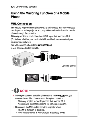 Page 126126CONNECTING	DEVICES
Using	the	Mirroring	Function	of	a	Mobile	
Phone
MHL	Connection
The Mobile High-definition Link (MHL) is an interface that can connect a mobile phone to the projector and play video and audio from the mobile phone through the projector.
This only applies to products with a HDMI input that supports MHL.
(To find out whether your device is MHL-certified, please contact your device manufacturer.)
For MHL support, check the  port.
Use a dedicated cable for MHL.
Optional  Extras   
￼
•...