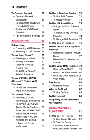 Page 1414CONTENTS
To	Connect	Network	 52
 -One-click Network 
Connection 52
 -To Connect to a Network 
Through Set Expert 52
 -To Use the Wi-Fi Direct 
Function 53
 -Tips for Network Settings 54
SMARTSHARE	 55
Before	Using	 55
 -Connecting a USB Device 55
 -Removing a USB Device 55
To	use	SmartShare™	 57
 -Watching the Videos 58
 -Viewing the Photos 60
 -Listening to Music 61
 -Viewing Files 62
 -To Set SmartShare™ 
Related Functions 63
To	use	SCREEN	SHARE	
(Miracast™	/	Intel’s	WiDi	
Function)	 65
 -To Use the...