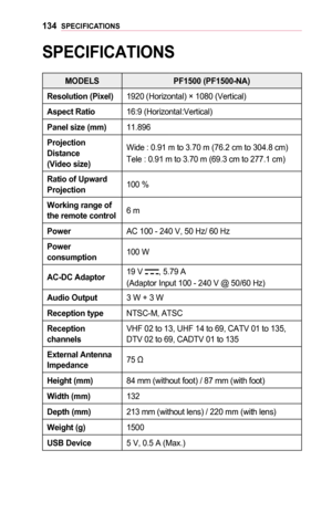 Page 134134SPECIFICATIONS
SPECIFICATIONS
MODELS	PF1500	(PF1500-NA)
Resolution	(Pixel)1920 (Horizontal) × 1080 (Vertical)
Aspect	Ratio16:9 (Horizontal:Vertical)
Panel	size	(mm)11.896
Projection 	Distance		(Video	size)
Wide : 0.91 m to 3.70 m (76.2 cm to 304.8 cm)
Tele : 0.91 m to 3.70 m (69.3 cm to 277.1 cm)
Ratio	of	Upward 	Projection100 %
Working	range	of 	the	remote	control6 m
PowerAC 100 - 240 V, 50 Hz/ 60 Hz
Power	consumption100 W
AC-DC	Adaptor19 V , 5.79 A
(Adaptor Input 100 - 240 V @ 50/60 Hz)
Audio...