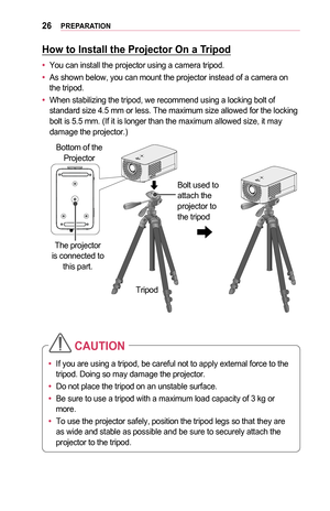 Page 2626PREPARATION
How	to	Install	the	Projector	On	a	Tripod
•	You can install the projector using a camera tripod.
•	As shown below, you can mount the projector instead of a camera on the tripod.
•	When stabilizing the tripod, we recommend using a locking bolt of standard size 4.5 mm or less. The maximum size allowed for the locking bolt is 5.5 mm. (If it is longer than the maximum allowed size, it may damage the projector.)
Bottom of the Projector
The projector 
is connected to  this part.
Tripod Bolt used...