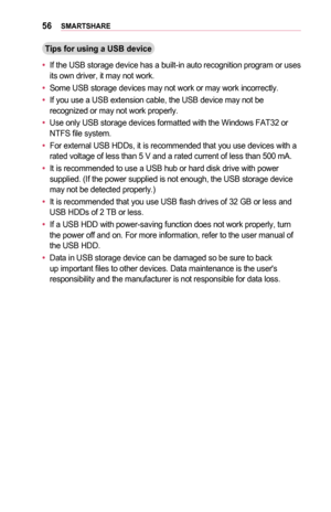 Page 5656SMARTSHARE
Tips	for	using	a	USB	device
•	If the USB storage device has a built-in auto recognition program or uses its own driver, it may not work. 
•	Some USB storage devices may not work or may work incorrectly.
•	If you use a USB extension cable, the USB device may not be recognized or may not work properly.
•	Use only USB storage devices formatted with the Windows FAT32 or NTFS file system.
•	For external USB HDDs, it is recommended that you use devices with a rated voltage of less than 5 V and a...