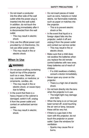 Page 77SAFETY	PRECAUTIONS
•	Do not insert a conductor into the other side of the wall outlet while the power plug is inserted into the wall outlet. In addition, do not touch the power plug immediately after it is disconnected from the wall outlet. -This may result in electric shock.
•	Only use the official power cord provided by LG Electronics. Do not use other power cords. -This may result in fire or electric shock.
When	in	Use
	WARNING
•	Do not place anything containing liquid on top of the projector such as...