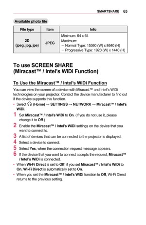 Page 6565SMARTSHARE
Available	photo	file
File	typeItemInfo
2D		(jpeg,	jpg,	jpe)JPEG
Minimum: 64 x 64
Maximum:  -Normal Type: 15360 (W) x 8640 (H) -Progressive Type: 1920 (W) x 1440 (H)
To	use	SCREEN	SHARE 		
(Miracast™	/	Intel’s	WiDi	Function)
To	Use	the	Miracast™	/	Intel’s	WiDi	Function
You can view the screen of a device with Miracast™ and Intel’s WiD\
i technologies on your projector. Contact the device manufacturer to find out if the device supports this function.
•	Select  (Home) → SETTINGS → NETWORK →...