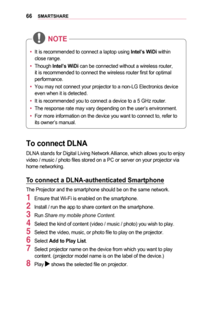 Page 6666SMARTSHARE
•	It is recommended to connect a laptop using Intel’s	WiDi within 
close range.
•	 Though  Intel’s	WiDi can be connected without a wireless router, 
it is recommended to connect the wireless router first for optimal 
performance.
•	 You may not connect your projector to a non-LG Electronics device 
even when it is detected.
•	 It is recommended you to connect a device to a 5 GHz router.
•	 The response rate may vary depending on the user’s environment.
•	 For more information on the device...