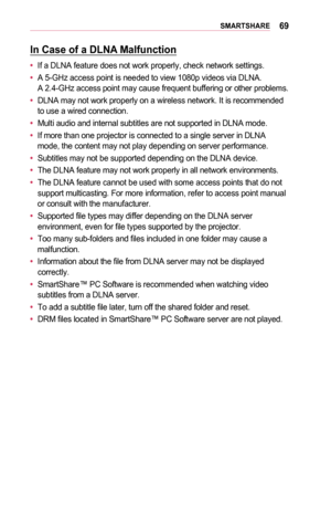 Page 6969SMARTSHARE
In	Case	of	a	DLNA	Malfunction
•	If a DLNA feature does not work properly, check network settings.
•	A 5-GHz access point is needed to view 1080p videos via DLNA.  A 2.4-GHz access point may cause frequent buffering or other problems.
•	DLNA may not work properly on a wireless network. It is recommended to use a wired connection.
•	Multi audio and internal subtitles are not supported in DLNA mode.
•	If more than one projector is connected to a single server in DLNA mode, the content may not...