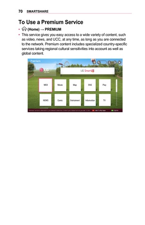 Page 7070SMARTSHARE
To	Use	a	Premium	Service
•	 (Home) → PREMIUM
•	This service gives you easy access to a wide variety of content, such as video, news, and UCC, at any time, as long as you are connected to the network. Premium content includes specialized country-specific services taking regional cultural sensitivities into account as well as global content.
WEBMovie MapSNSPlay
NEWS Comic
EntertainmentInformation TV  