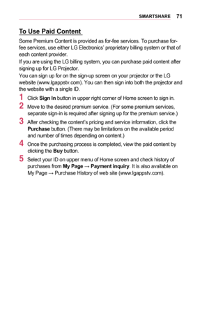 Page 7171SMARTSHARE
To	Use	Paid	Content	
Some Premium Content is provided as for-fee services. To purchase for-fee services, use either LG Electronics’ proprietary billing system o\
r that of each content provider. 
If you are using the LG billing system, you can purchase paid content af\
ter signing up for LG Projector. 
You can sign up for on the sign-up screen on your projector or the LG website (www.lgappstv.com). You can then sign into both the projector \
and the website with a single ID. 
1 Click Sign	In...