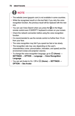 Page 7878SMARTSHARE
•	The website (www.lgappstv.com) is not available in some countries. 
•	 While the recognised result is in the text field, if you retry the voice\
 
recognition function, the previous result will be replaced with the new 
one. 
•	 You can use Voice Search when you press the 
 on the Magic 
remote control even if QWERTY keyboard is shown on your screen. 
•	 Check the network connection before using the voice recognition 
function. 
•	 It is recommended to use the remote control no further...