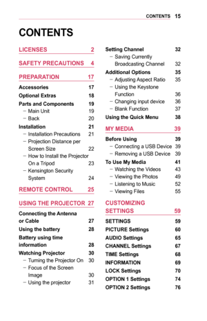 Page 1515CONTENTS
CONTENTS
LICENSES	2
SAFETY	PRECAUTIONS	 4
PREPARATION	 17
Accessories	 17
Optional	Extras	18
Parts	and	Components	 19
 -Main Unit 19
 -Back 20
Installation	 21
 -Installation Precautions 21
 -Projection Distance per 
Screen Size 22
 -How to Install the Projector 
On a Tripod 23
 -Kensington Security  
System 24
REMOTE	CONTROL	 25
USING	THE	PROJECTOR	 27
Connecting	the	Antenna		
or	Cable	 27
Using	the	battery	28
Battery	using	time		
information	28
Watching	Projector	 30
 -Turning the Projector...