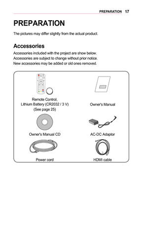 Page 1717PREPARATION
PREPARATION
The pictures may differ slightly from the actual product. 
Accessories
Accessories included with the project are show below. 
Accessories are subject to change without prior notice. 
New accessories may be added or old ones removed. 
￼
Remote Control,  Lithium Battery (CR2032 / 3 V)
(See page 25)
Owner's Manual
Owner's Manual CD  AC-DC Adaptor
Power cordHDMI cable  