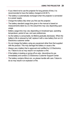 Page 2929USING	THE	PROJECTOR
•	If you intend not to use the projector for long periods of time, it is recommended to have the battery charged at 40-50 %.
•	The battery is automatically recharged when the projector is connected to a power supply.
•	Charge the battery fully when you first use the projector.
•	The battery standard usage time given in the manual is based on measurements taken by LG; the actual time may vary depending upon usage.
•	Battery usage time may vary depending on broadcast type, operating...