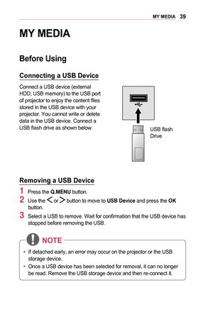 Page 3939MY	MEDIA
MY	MEDIA
Before	Using
Connecting	a	USB	Device
Connect a USB device (external HDD, USB memory) to the USB port of projector to enjoy the content files stored in the USB device with your projector. You cannot write or delete data in the USB device. Connect a USB flash drive as shown below.
 
USB flash Drive
Removing	a	USB	Device
1 Press the Q.MENU button.
2 Use the  or  button to move to USB	Device and press the OK button.
3 Select a USB to remove. Wait for confirmation that the USB device has...