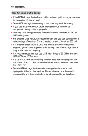 Page 4040MY	MEDIA
Tips	for	using	a	USB	device
•	If the USB storage device has a built-in auto recognition program or uses its own driver, it may not work.
•	Some USB storage devices may not work or may work incorrectly.
•	If you use a USB extension cable, the USB device may not be recognized or may not work properly.
•	Use only USB storage devices formatted with the Windows FAT32 or NTFS file system.
•	For external USB HDDs, it is recommended that you use devices with a rated voltage of less than 5 V and a...