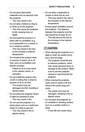 Page 55SAFETY	PRECAUTIONS
•	Do not place flammable materials such as aerosols near the projector. -This may result in fire.
•	Do not allow children to cling to or climb up to the projector. -This may cause the projector to fall, causing injury or death.
•	Do not install the product in a place with no ventilation (e.g., on a bookshelf or in a closet) or on a carpet or cushion. -This may result in fire due to the increase in internal temperature.
•	Do not place the product close to sources of steam, oil or oil...