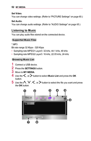 Page 5252MY	MEDIA
Set	Video.
You can change video settings. (Refer to "PICTURE Settings" on page 60.)
Set	Audio.
You can change audio settings. (Refer to "AUDIO Settings" on page 65.)
Listening	to	Music
You can play audio files stored on the connected device.
Supported	Music	Files
*.MP3
Bit rate range 32 Kbps - 320 Kbps
•	Sampling rate MPEG1 Layer3: 32 kHz, 44.1 kHz, 48 kHz
•	Sampling rate MPEG2 Layer3: 16 kHz, 22.05 kHz, 24 kHz
Browsing	Music	List
1 Connect a USB device.
2 Press the SETTINGS...