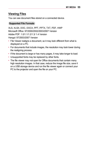 Page 5555MY	MEDIA
Viewing	Files
You can see document files stored on a connected device.
Supported	File	Formats
XLS, XLSX, DOC, DOCX, PPT, PPTX, TXT, PDF, HWP
Microsoft Office: 97/2000/2002/2003/2007 Version
Adobe PDF: 1.0/1.1/1.2/1.3/ 1.4 Version
Hangul: 97/2003/2007 Version
•	File Viewer realigns a document, so it may look different from what is displayed on a PC.
•	For documents that include images, the resolution may look lower during the realigning process.
•	If the document is large or has many pages, it...