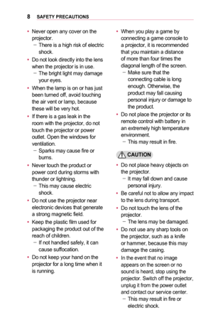 Page 88SAFETY	PRECAUTIONS
•	Never open any cover on the projector.  -There is a high risk of electric shock.
•	Do not look directly into the lens when the projector is in use.  -The bright light may damage your eyes.
•	When the lamp is on or has just been turned off, avoid touching the air vent or lamp, because these will be very hot.
•	If there is a gas leak in the room with the projector, do not touch the projector or power outlet. Open the windows for ventilation. -Sparks may cause fire or burns.
•	Never...