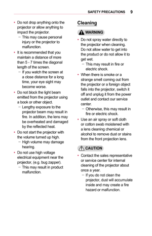 Page 99SAFETY	PRECAUTIONS
•	Do not drop anything onto the projector or allow anything to impact the projector. -This may cause personal injury or the projector to malfunction.
•	It is recommended that you maintain a distance of more than 5 - 7 times the diagonal length of the screen. -If you watch the screen at a close distance for a long time, your eye sight may become worse.
•	Do not block the light beam emitted from the projector using a book or other object. -Lengthy exposure to the projector beam may...