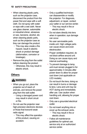 Page 1010SAFETY	PRECAUTIONS
•	When cleaning plastic parts, such as the projector case, disconnect the product from the power first and wipe with a soft cloth. Do not spray with water or wipe with a wet cloth. Never use glass cleaner, automobile or industrial shiner, abrasives or wax, benzene, alcohol, etc. when cleaning plastic parts, such as the projector case as they can damage the product. -This may also create a fire hazard, result in electric shock or product damage (deformation, corrosion or breakage).
•...