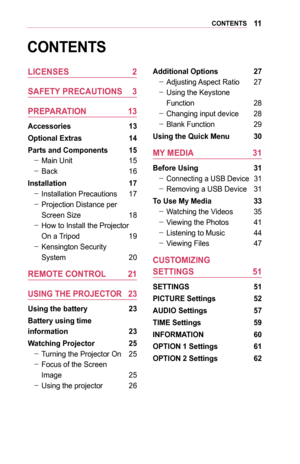 Page 1111CONTENTS
CONTENTS
LICENSES	2
SAFETY	PRECAUTIONS	 3
PREPARATION	 13
Accessories	 13
Optional	Extras	14
Parts	and	Components	 15
 -Main Unit 15
 -Back 16
Installation	 17
 -Installation Precautions 17
 -Projection Distance per 
Screen Size 18
 -How to Install the Projector 
On a Tripod 19
 -Kensington Security  
System 20
REMOTE	CONTROL	 21
USING	THE	PROJECTOR	 23
Using	the	battery	 23
Battery	using	time		
information	23
Watching	Projector	 25
 -Turning the Projector On 25
 -Focus of the Screen  
Image...