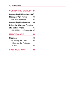 Page 1212CONTENTS
CONNECTING	DEVICES	 64
Connecting	HD	Receiver,	DVD	
Player,	or	VCR	Player	 65
 -HDMI Connection 65
Connecting	Headphones	 66
Using	the	Mirroring	Function	
of	a	Mobile	Phone	 67
 -MHL/Slimport Connection 67
MAINTENANCE	 68
Cleaning	 68
 -Cleaning the Lens 68
 -Cleaning the Projector  
Case 68
SPECIFICATIONS	 69  