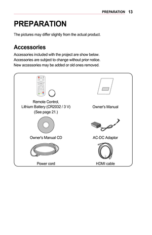 Page 1313PREPARATION
PREPARATION
The pictures may differ slightly from the actual product. 
Accessories
Accessories included with the project are show below. 
Accessories are subject to change without prior notice. 
New accessories may be added or old ones removed. 
POWERMUTEINPUTVOLUMEPA G EPICTUREBLANK
EXITꕣSETTINGS Q.MENU
STILL OK
RATIO USB
HELP K E Y. S K E Y. S
￼
Remote Control,  Lithium Battery (CR2032 / 3 V)
(See page 21.)
Owner's Manual
Owner's Manual CD  AC-DC Adaptor
Power cordHDMI cable  