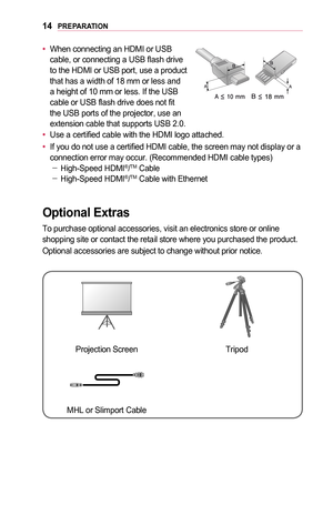 Page 1414PREPARATION
•	When connecting an HDMI or USB cable, or connecting a USB flash drive to the HDMI or USB port, use a product that has a width of 18 mm or less and a height of 10 mm or less. If the USB cable or USB flash drive does not fit the USB ports of the projector, use an extension cable that supports USB 2.0.
•	Use a certified cable with the HDMI logo attached.
•	If you do not use a certified HDMI cable, the screen may not display or \
a connection error may occur. (Recommended HDMI cable types)...