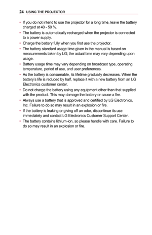 Page 2424USING	THE	PROJECTOR
•	If you do not intend to use the projector for a long time, leave the bat\
tery charged at 40 - 50 %.
•	The battery is automatically recharged when the projector is connected to a power supply.
•	Charge the battery fully when you first use the projector.
•	The battery standard usage time given in the manual is based on measurements taken by LG; the actual time may vary depending upon usage.
•	Battery usage time may vary depending on broadcast type, operating temperature, period of...