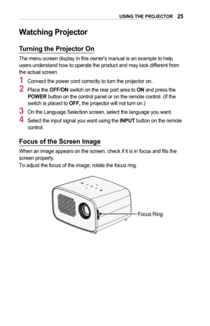 Page 2525USING	THE	PROJECTOR
Watching	Projector
Turning	the	Projector	On
The menu screen display in this owner's manual is an example to help users understand how to operate the product and may look different from the actual screen.
1 Connect the power cord correctly to turn the projector on.
2 Place the OFF/ON switch on the rear port area to ON and press the POWER button on the control panel or on the remote control. (If the switch is placed to OFF, the projector will not turn on.)
3 On the Language...