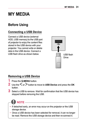 Page 3131MY	MEDIA
MY	MEDIA
Before	Using
Connecting	a	USB	Device
Connect a USB device (external HDD, USB memory) to the USB port of projector to enjoy the content files stored in the USB device with your projector. You cannot write or delete data in the USB device. Connect a USB flash drive as shown below.
 
USB flash Drive
Removing	a	USB	Device
1 Press the Q.MENU button.
2 Use the  or  button to move to USB	Device and press the OK button.
3 Select a USB to remove. Wait for confirmation that the USB device has...