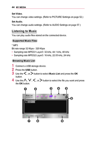 Page 4444MY	MEDIA
Set	Video.
You can change video settings. (Refer to PICTURE Settings on page 52.)
Set	Audio.
You can change audio settings. (Refer to AUDIO Settings on page 57.)
Listening	to	Music
You can play audio files stored on the connected device.
Supported	Music	Files
*.MP3
Bit rate range 32 Kbps - 320 Kbps
•	Sampling rate MPEG1 Layer3: 32 kHz, 44.1 kHz, 48 kHz
•	Sampling rate MPEG2 Layer3: 16 kHz, 22.05 kHz, 24 kHz
Browsing	Music	List
1 Connect a USB storage device.
2 Press the USB button.
3 Use the...
