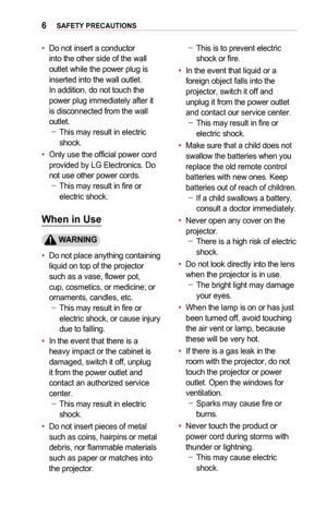 Page 66SAFETY	PRECAUTIONS
•	Do not insert a conductor into the other side of the wall outlet while the power plug is inserted into the wall outlet. In addition, do not touch the power plug immediately after it is disconnected from the wall outlet. -This may result in electric shock.
•	Only use the official power cord pro vided by LG Electronics. Do not use other power cords. -This may result in fire or electric shock.
When	in	Use
	WARNING
•	Do not place anything containing liquid on top of the projector such...