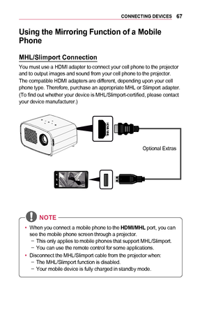 Page 6767CONNECTING	DEVICES
Using	the	Mirroring	Function	of	a	Mobile	
Phone
MHL/Slimport	Connection
You must use a HDMI adapter to connect your cell phone to the projector and to output images and sound from your cell phone to the projector.
The compatible HDMI adapters are different, depending upon your cell phone type. Therefore, purchase an appropriate MHL or Slimport adapter.
(To find out whether your device is MHL/Slimport-certified, please contact your device manufacturer.)
￼
HDMI / MHL
OFF / ON
ANTENNA...