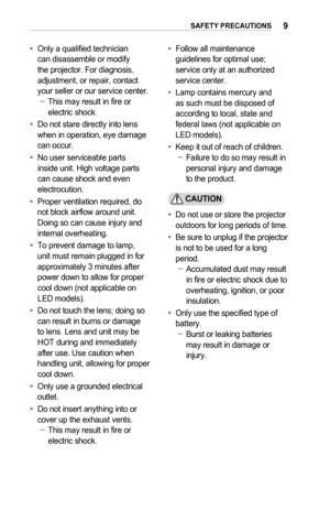 Page 99SAFETY	PRECAUTIONS
•	Only a qualified technician can disassemble or modify the projector. For diagnosis, adjustment, or repair, contact your seller or our service center. -This may result in fire or electric shock.
•	Do not stare directly into lens when in operation, eye damage can occur.
•	No user serviceable parts inside unit. High voltage parts can cause shock and even electrocution.
•	Proper ventilation required, do not block airflow around unit. Doing so can cause injury and internal overheating.
•...