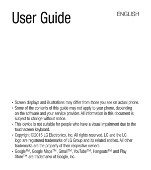 Page 2User Guide
ENGLISH
•	Screen displays and illustrations may differ from those you see on actual phone.•	Some of the contents of this guide may not apply to your phone, depending on the software and your service provider. All information in this document is subject to change without notice.•	This device is not suitable for people who have a visual impairment due to the touchscreen keyboard.•	Copyright ©2015 LG Electronics, Inc. All rights reserved. LG and the LG logo are registered trademarks of LG Group...