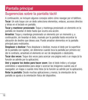 Page 10916
Pantalla principal
Sugerencias sobre la pantalla táctil
A continuación, se incluyen algunos consejos sobre cómo navegar por el teléfono.
Tocar: Un solo toque con un dedo selecciona elementos, enlaces, accesos directos y letras en el teclado en pantalla.
Tocar y mantener presionado: Toque y mantenga presionado un elemento en la pantalla sin levantar el dedo hasta que ocurra una acción. 
Arrastrar: Toque y mantenga presionado un elemento por un momento y, a continuación, sin levantar el dedo, muévalo...