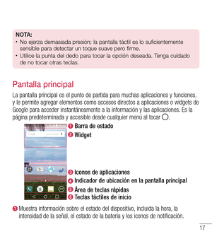 Page 11017
NOTA:•	No ejerza demasiada presión; la pantalla táctil es lo suficientemente 
sensible para detectar un toque suave pero firme.
•	Utilice la punta del dedo para tocar la opción deseada. Tenga cuidado 
de no tocar otras teclas.
Pantalla principal
La pantalla principal es el punto de partida para muchas aplicaciones y funciones, y le permite agregar elementos como accesos directos a aplicaciones o widgets de Google para acceder instantáneamente a la información y las aplicaciones. Es la página...