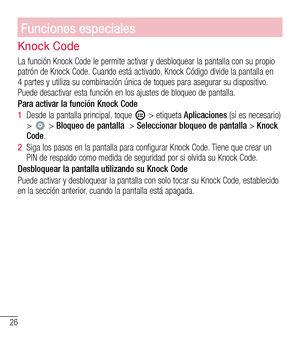 Page 11926
Pantalla principalFunciones especiales
Knock Code
La función Knock Code le permite activar y desbloquear la pantalla co\
n su propio patrón de Knock Code. Cuando está activado, Knock Código divide la pantalla en 4 partes y utiliza su combinación única de toques para asegurar su\
 dispositivo. Puede desactivar esta función en los ajustes de bloqueo de pantalla. 
Para activar la función Knock Code
1  Desde la pantalla principal, toque  > etiqueta Aplicaciones (si es necesario) >  > Bloqueo de pantalla...