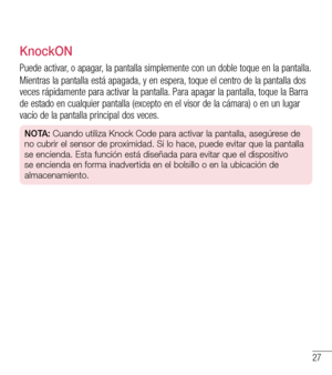 Page 12027
KnockON
Puede activar, o apagar, la pantalla simplemente con un doble toque en la pantalla.
Mientras la pantalla está apagada, y en espera, toque el centro de la pantalla dos veces rápidamente para activar la pantalla. Para apagar la pantalla, toque la Barra de estado en cualquier pantalla (excepto en el visor de la cámara) \
o en un lugar vacío de la pantalla principal dos veces.
NOTA: Cuando utiliza Knock Code para activar la pantalla, asegúrese de 
no cubrir el sensor de proximidad. Si lo hace,...