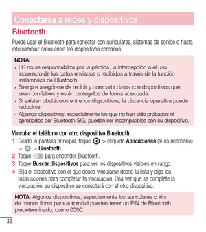 Page 12532
Conectarse a redes y dispositivos
Bluetooth
Puede usar el Bluetooth para conectar con auriculares, sistemas de sonido o hasta intercambiar datos entre los dispositivos cercanos.
NOTA: •	LG no se responsabiliza por la pérdida, la intercepción o el uso 
incorrecto de los datos enviados o recibidos a través de la función 
inalámbrica de Bluetooth.
•	Siempre asegúrese de recibir y compartir datos con dispositivos que 
sean confiables y estén protegidos de forma adecuada. 
•	Si existen obstáculos entre los...