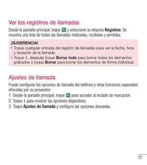 Page 13037
Ver los registros de llamadas
Desde la pantalla principal, toque  y seleccione la etiqueta Registros. Se muestra una lista de todas las llamadas realizadas, recibidas y perdidas.
¡SUGERENCIA!•	Toque cualquier entrada del registro de llamadas para ver la fecha, hora 
y duración de la llamada.
•	Toque , después toque Borrar todo para borrar todos los elementos 
grabados o toque Borrar para borrar los elementos de forma individual.
Ajustes de llamada
Puede configurar las opciones de llamada del teléfono...