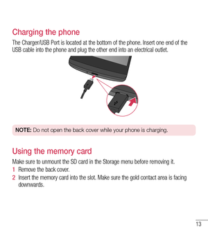 Page 1413
Charging the phone
The Charger/USB Port is located at the bottom of the phone. Insert one end of the USB cable into the phone and plug the other end into an electrical outlet.
NOTE: Do not open the back cover while your phone is charging.
Using the memory card
Make sure to unmount the SD card in the Storage menu before removing it. 
1  Remove the back cover. 
2  Insert the memory card into the slot. Make sure the gold contact area is facing downwards.  