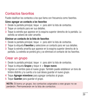 Page 13239
Contactos favoritos
Puede clasificar los contactos a los que llama con frecuencia como favoritos.
Cómo agregar un contacto a los favoritos
1  Desde la pantalla principal, toque  para abrir la lista de contactos.
2  Toque un contacto para ver sus detalles.
3  Toque la estrella que aparece en la esquina superior derecha de la pantalla. La estrella se volverá de color amarillo.
Eliminar un contacto de la lista de favoritos
1  Desde la pantalla principal, toque  para abrir la lista de contactos.
2  Toque...