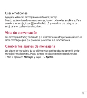 Page 13441
Usar emoticones
Agréguele vida a sus mensajes con emoticones y emojis.
Cuando está escribiendo un nuevo mensaje, toque  > Insertar emoticono. Para acceder a los emojis, toque  en el teclado LG y seleccione una categoría de emoji para ver cuales están disponibles.
Vista de conversación 
Los mensajes de texto y multimedia que intercambie con otra persona aparecen en orden cronológico para que pueda ver y encontrar sus conversaciones.
Cambiar los ajustes de mensajería
Los ajustes de mensajería de su...